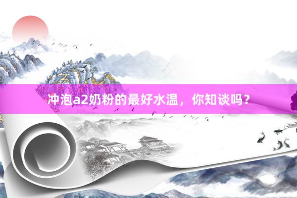 冲泡a2奶粉的最好水温，你知谈吗？